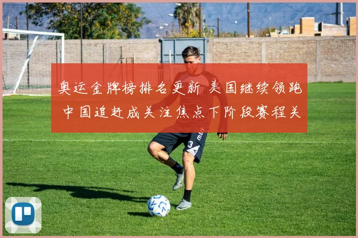 奥运金牌榜排名更新 美国继续领跑 中国追赶成关注焦点下阶段赛程关键