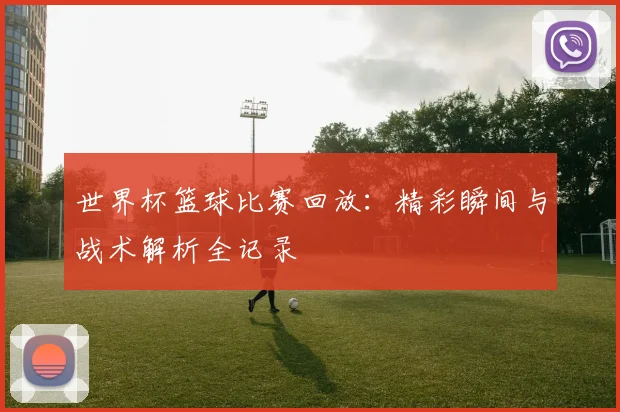 世界杯篮球比赛回放：精彩瞬间与战术解析全记录