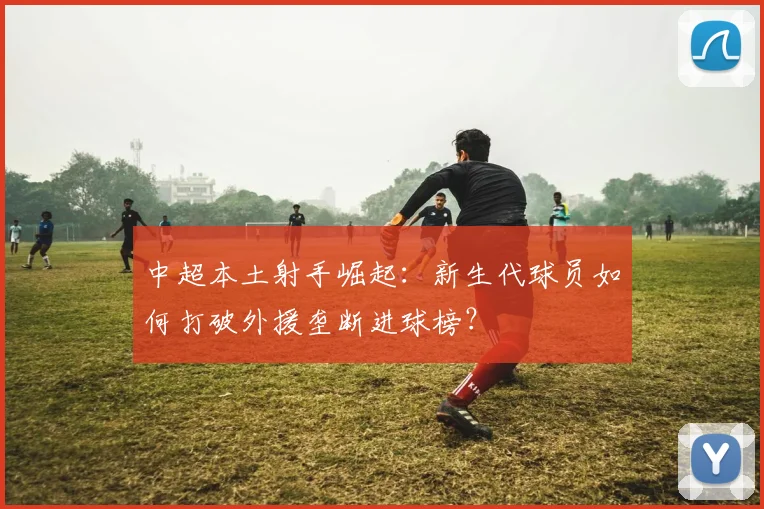 中超本土射手崛起：新生代球员如何打破外援垄断进球榜？