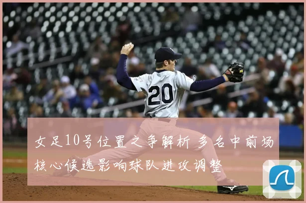 女足10号位置之争解析 多名中前场核心候选影响球队进攻调整