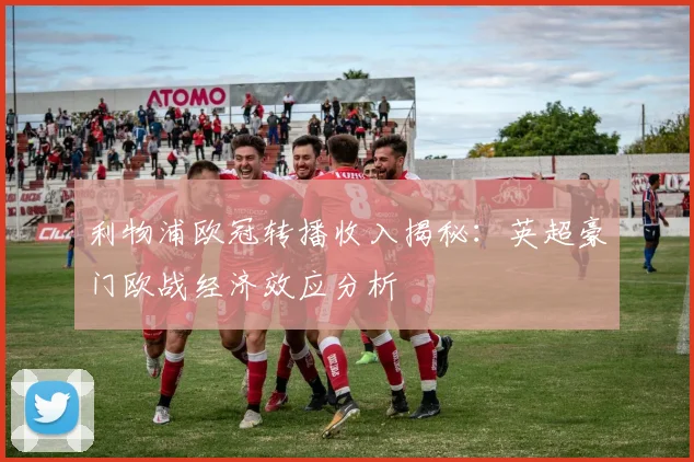 利物浦欧冠转播收入揭秘：英超豪门欧战经济效应分析