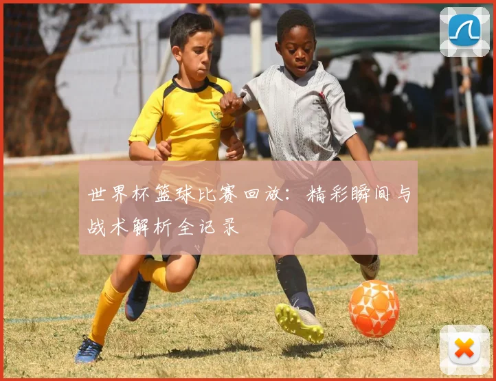 世界杯篮球比赛回放：精彩瞬间与战术解析全记录