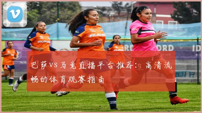 巴萨vs马竞直播平台推荐：高清流畅的体育观赛指南