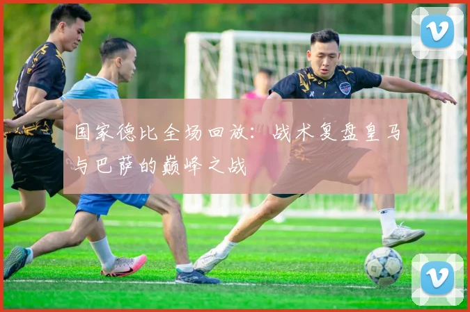 国家德比全场回放：战术复盘皇马与巴萨的巅峰之战