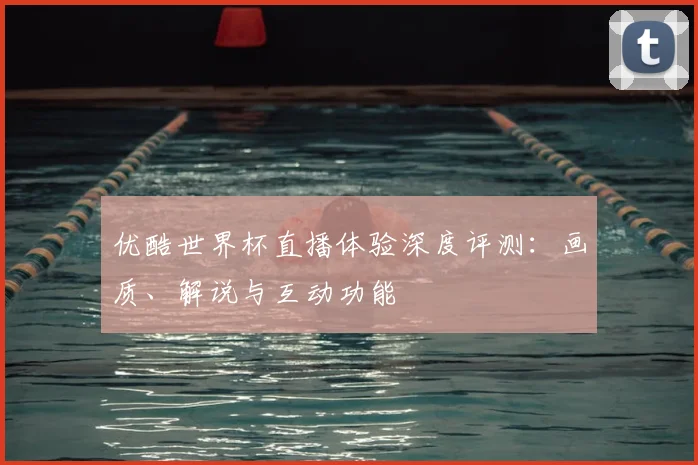 优酷世界杯直播体验深度评测：画质、解说与互动功能