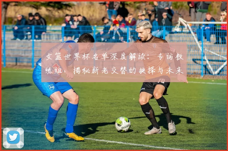 女篮世界杯名单深度解读:专访教练组,揭秘新老交替的抉择与未来布局