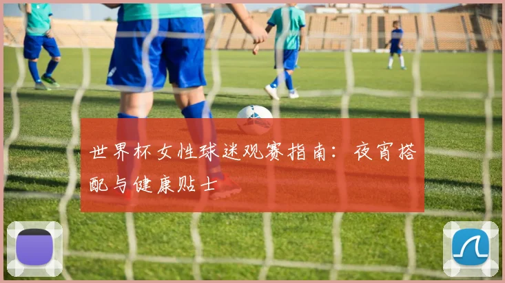 世界杯女性球迷观赛指南：夜宵搭配与健康贴士