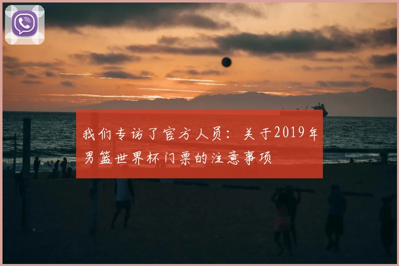 我们专访了官方人员：关于2019年男篮世界杯门票的注意事项